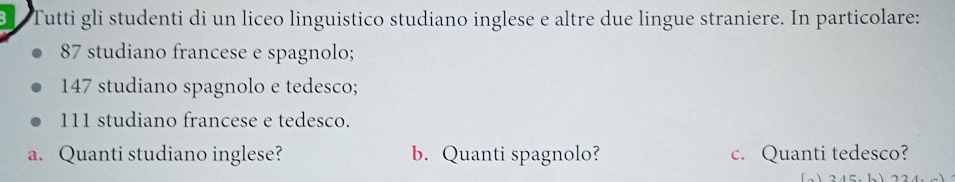 Bl Tutti gli studenti di un liceo linguistico studiano inglese e altre due lingue straniere. In particolare:
87 studiano francese e spagnolo;
147 studiano spagnolo e tedesco;
111 studiano francese e tedesco. 
a. Quanti studiano inglese? b. Quanti spagnolo? c. Quanti tedesco?