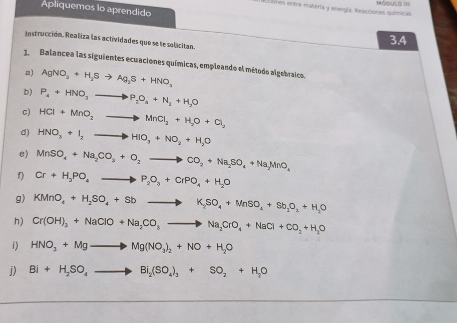 Módulo III 
Apliquemos lo aprendido 
acciones entre materia y energía. Reacciones químicas 
Instrucción. Realiza las actividades que se te solicitan. 
3.4 
1. Balancea las siguientes ecuaciones químicas, empleando el método algebraico. 
a) AgNO_3+H_2Sto Ag_2S+HNO_3
b) P_4+HNO_3to P_2O_5+N_2+H_2O
c) HCl+MnO_2to MnCl_2+H_2O+Cl_2
d) HNO_3+I_2to HIO_3+NO_2+H_2O
e) MnSO_4+Na_2CO_3+O_2to CO_2+Na_2SO_4+Na_2MnO_4
f) Cr+H_3PO_4to P_2O_3+CrPO_4+H_2O
g) KMnO_4+H_2SO_4+Sbto K_2SO_4+MnSO_4+Sb_2O_3+H_2O
h) Cr(OH)_3+NaClO+Na_2CO_3to Na_2CrO_4+NaCl+CO_2+H_2O
i) HNO_3+Mgto Mg(NO_3)_2+NO+H_2O
j) Bi+H_2SO_4to Bi_2(SO_4)_3+SO_2+H_2O