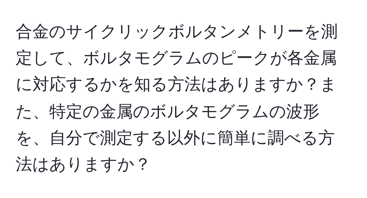 合金のサイクリックボルタンメトリーを測定して、ボルタモグラムのピークが各金属に対応するかを知る方法はありますか？また、特定の金属のボルタモグラムの波形を、自分で測定する以外に簡単に調べる方法はありますか？