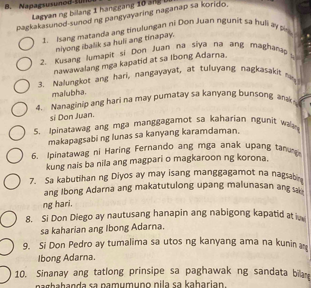 Napagsusunod-sulu 
Lagyan ng bilang 1 hanggang 10 angU 
pagkakasunod-sunod ng pangyayaring naganap sa korido. 
1. Isang matanda ang tinulungan ni Don Juan ngunit sa huli ay pin 
niyong ibalik sa huli ang tinapay. 
2. Kusang lumapit si Don Juan na siya na ang maghanap 
nawawalang mga kapatid at sa Ibong Adarna. 
3. Nalungkot ang hari, nangayayat, at tuluyang nagkasakit nam 
malubha. 
4. Nanaginip ang hari na may pumatay sa kanyang bunsong anak 
si Don Juan. 
5. Ipinatawag ang mga manggagamot sa kaharian ngunit walang 
makapagsabi ng lunas sa kanyang karamdaman. 
6. Ipinatawag ni Haring Fernando ang mga anak upang tanungin 
kung nais ba nila ang magpari o magkaroon ng korona. 
7. Sa kabutihan ng Diyos ay may isang manggagamot na nagsabing 
ang Ibong Adarna ang makatutulong upang malunasan ang saki 
ng hari. 
8. Si Don Diego ay nautusang hanapin ang nabigong kapatid at iuw 
sa kaharian ang Ibong Adarna. 
9. Si Don Pedro ay tumalima sa utos ng kanyang ama na kunin ang 
Ibong Adarna. 
10. Sinanay ang tatlong prinsipe sa paghawak ng sandata bilan 
paghahanda sa pamumuno nila sa kaharian.