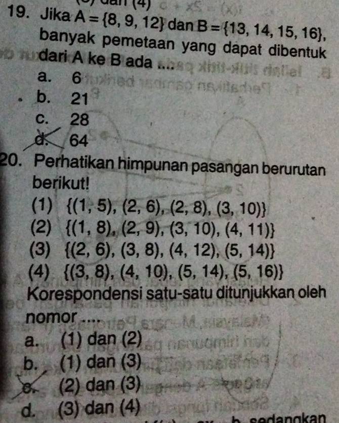 dan (4)
19. Jika A= 8,9,12 dan B= 13,14,15,16 , 
banyak pemetaan yang dapat dibentuk
dari A ke B ada
a. 6
b. 21
c. 28
d. 64
20. Perhatikan himpunan pasangan berurutan
berikut!
(1)  (1,5),(2,6),(2,8),(3,10)
(2)  (1,8),(2,9),(3,10),(4,11)
(3)  (2,6),(3,8),(4,12),(5,14)
(4)  (3,8),(4,10),(5,14),(5,16)
Korespondensi satu-satu ditunjukkan oleh
nomor ....
a. (1) dan (2)
b. (1) dan (3)
B. (2) dan (3)
d. (3) dan (4)