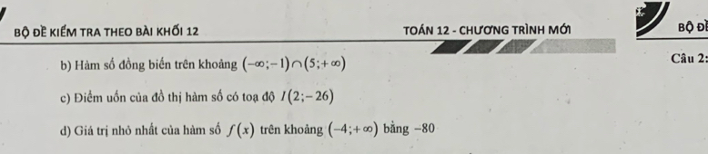 bộ đề kiếm tra theo bài khối 12 TOÁN 12 - CHươNG TRÌNH Mới bộ Đề 
b) Hàm số đồng biến trên khoảng (-∈fty ;-1)∩ (5;+∈fty )
Câu 2: 
c) Điểm uốn của đồ thị hàm số có toạ độ I(2;-26)
d) Giá trị nhỏ nhất của hàm số f(x) trên khoảng (-4;+∈fty ) bằng -80