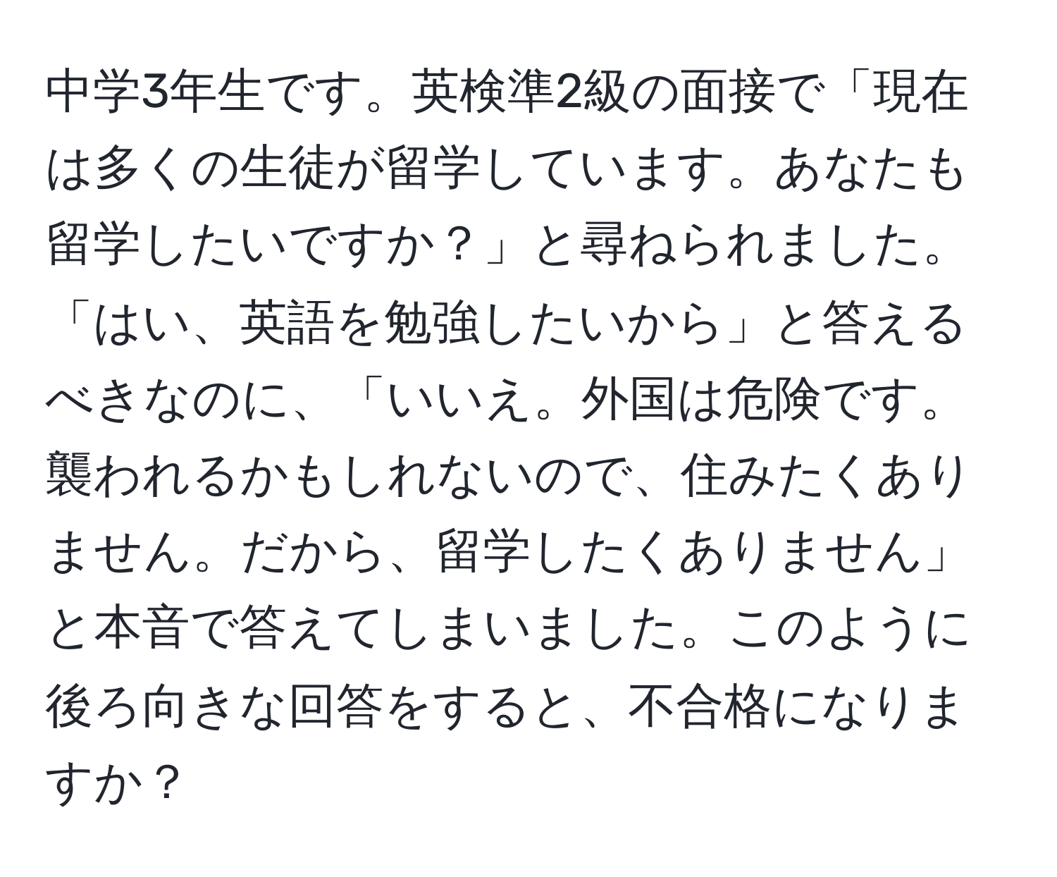 中学3年生です。英検準2級の面接で「現在は多くの生徒が留学しています。あなたも留学したいですか？」と尋ねられました。「はい、英語を勉強したいから」と答えるべきなのに、「いいえ。外国は危険です。襲われるかもしれないので、住みたくありません。だから、留学したくありません」と本音で答えてしまいました。このように後ろ向きな回答をすると、不合格になりますか？