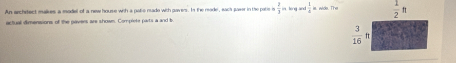 An architect makes a model of a new house with a patio made with pavers. In the model, each paver in the patio is  2/3  in. long and  1/4  in. wide. The
actual dimensions of the pavers are shown. Complete parts a and b.