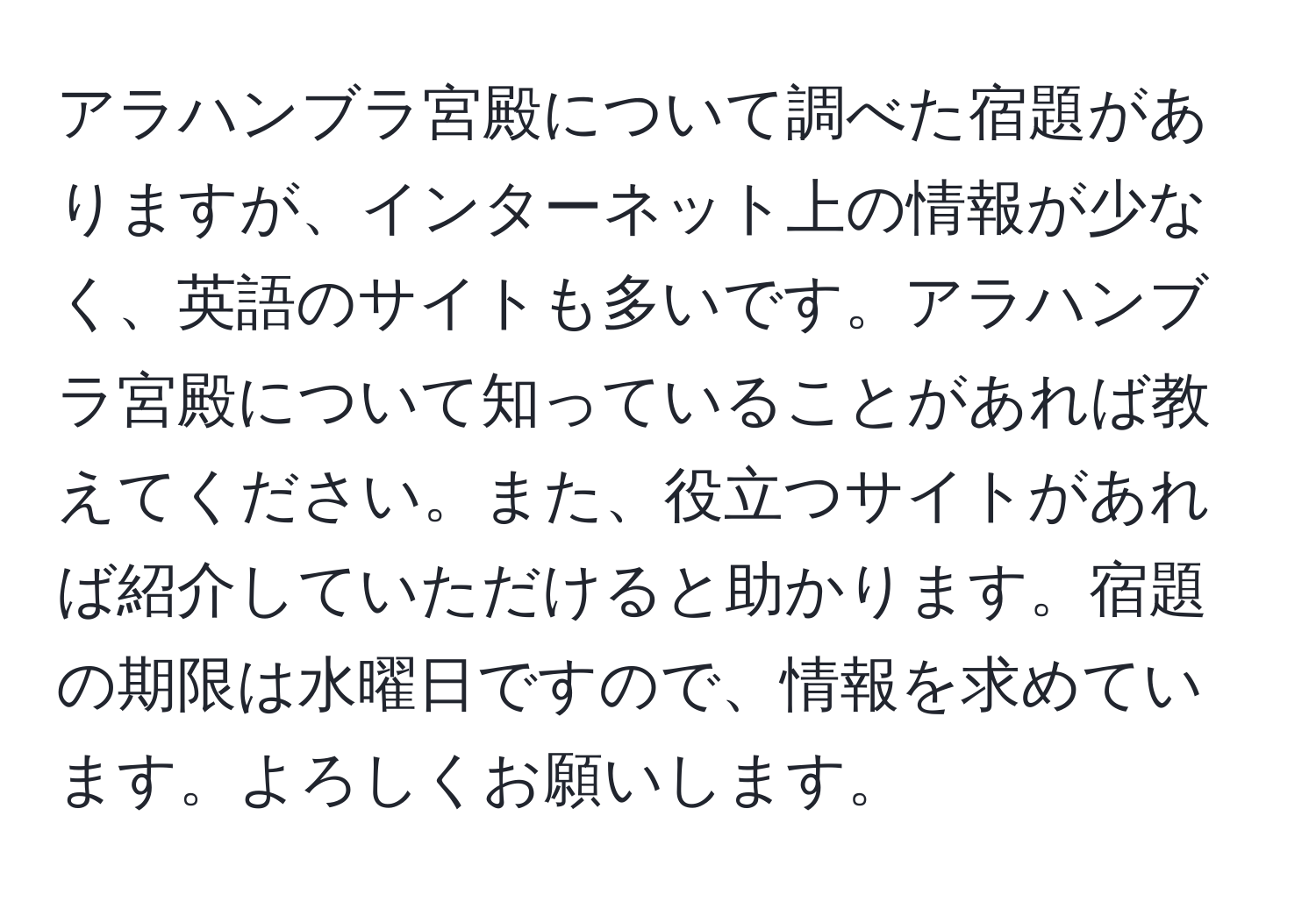 アラハンブラ宮殿について調べた宿題がありますが、インターネット上の情報が少なく、英語のサイトも多いです。アラハンブラ宮殿について知っていることがあれば教えてください。また、役立つサイトがあれば紹介していただけると助かります。宿題の期限は水曜日ですので、情報を求めています。よろしくお願いします。