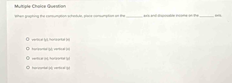 Question
When graphing the consumption schedule, place consumption on the _axis and disposable income on the _axis.
vertical (y); horizontal (x)
horizontal (y); vertical (x)
vertical (x); horizontal (y)
horizontal (x); vertical (y)