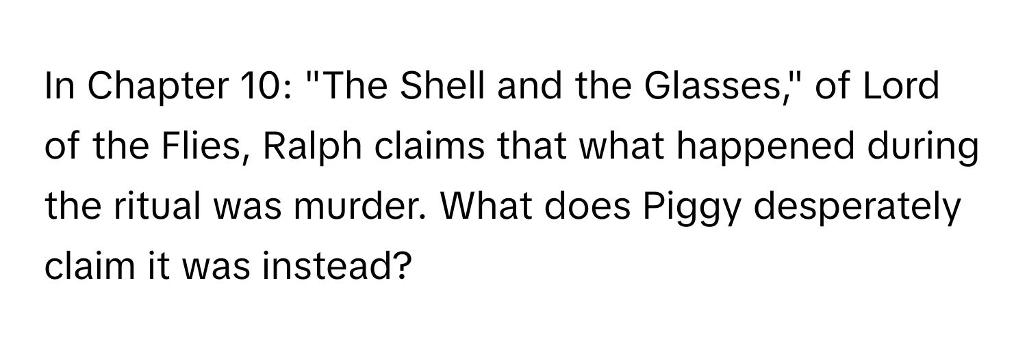 In Chapter 10: "The Shell and the Glasses," of Lord of the Flies, Ralph claims that what happened during the ritual was murder. What does Piggy desperately claim it was instead?