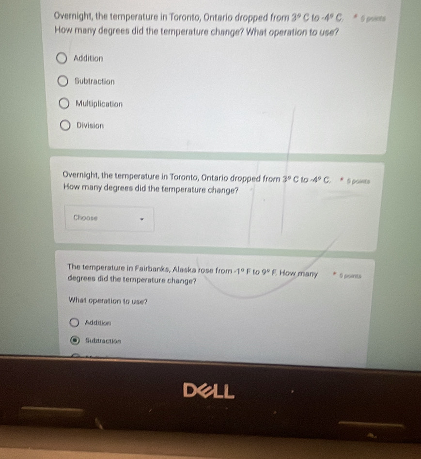 Overnight, the temperature in Toronto, Ontario dropped from 3°C to -4°C 6 points
How many degrees did the temperature change? What operation to use?
Addition
Subtraction
Multiplication
Division
Overnight, the temperature in Toronto, Ontario dropped from 3°C 10-4°C * 6 points
How many degrees did the temperature change?
Choase
The temperature in Fairbanks, Alaska rose from -1°F to 9°F How many 6 points
degrees did the temperature change?
What operation to use?
Addition
Subtraction
Dell
_