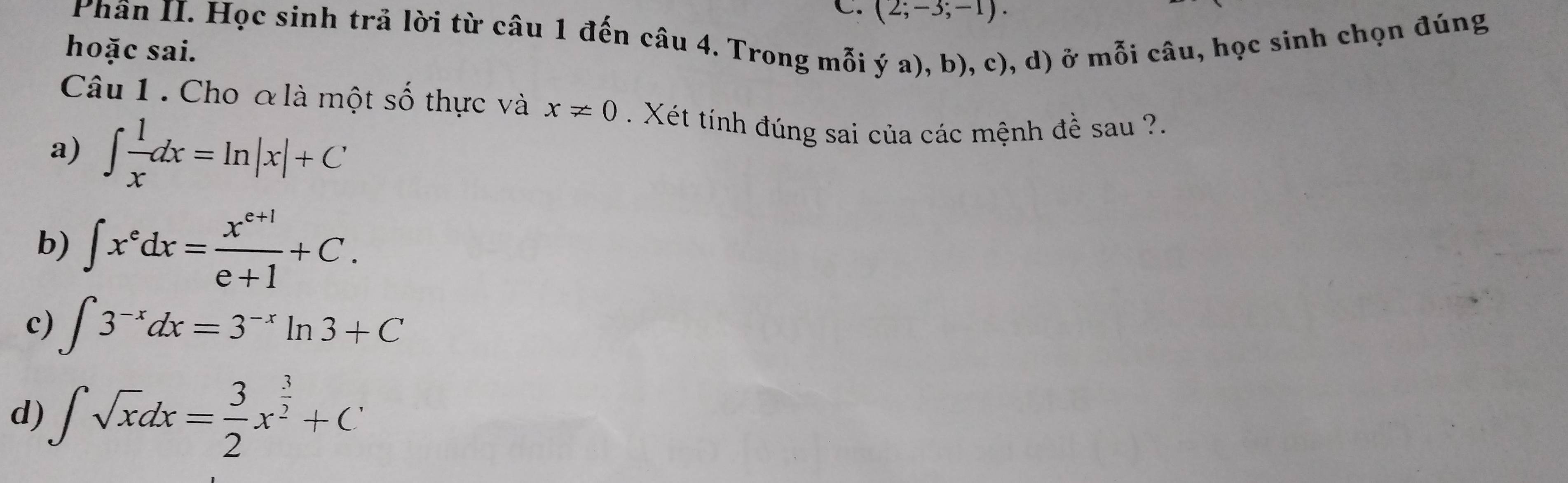 (2;-3;-1). 
Phân II. Học sinh trả lời từ câu 1 đến câu 4. Trong mỗi ý a), b), c), d) ở mỗi câu, học sinh chọn đúng
hoặc sai.
Câu 1 . Cho & là một số thực và x!= 0. Xét tính đúng sai của các mệnh đề sau ?.
a) ∈t  1/x dx=ln |x|+C
b) ∈t x^edx= (x^(e+1))/e+1 +C.
c) ∈t 3^(-x)dx=3^(-x)ln 3+C
d) ∈t sqrt(x)dx= 3/2 x^(frac 3)2+C