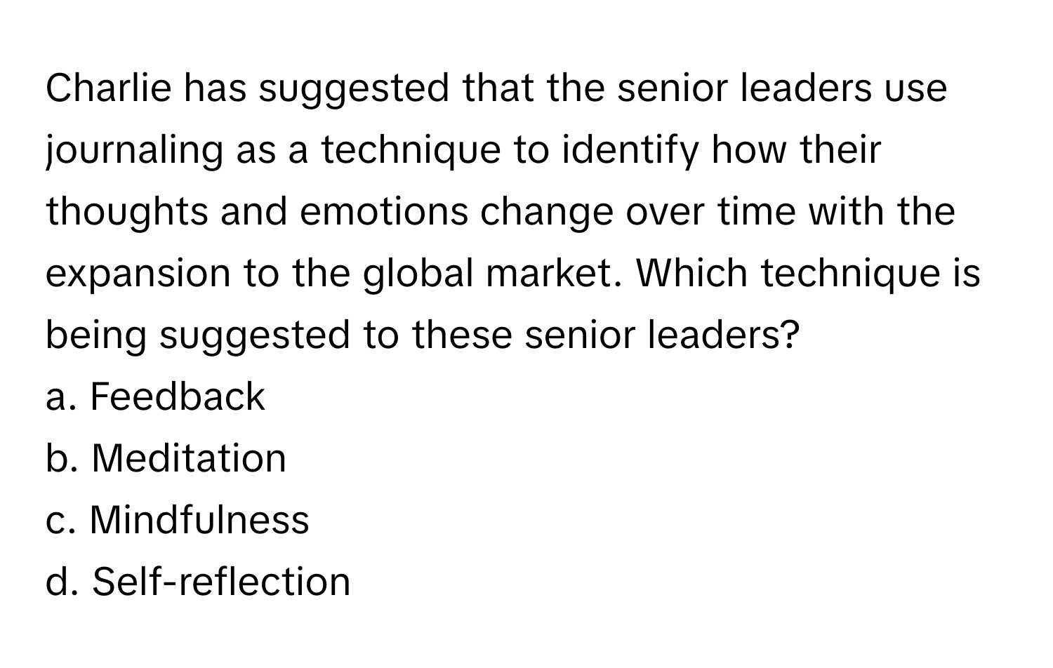 Charlie has suggested that the senior leaders use journaling as a technique to identify how their thoughts and emotions change over time with the expansion to the global market. Which technique is being suggested to these senior leaders?

a. Feedback
b. Meditation
c. Mindfulness
d. Self-reflection