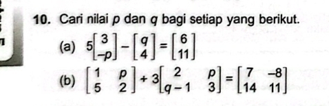 Cari nilai p dan q bagi setiap yang berikut.
1 (a) 5beginbmatrix 3 -pendbmatrix -beginbmatrix q 4endbmatrix =beginbmatrix 6 11endbmatrix
(b) beginbmatrix 1&p 5&2endbmatrix +3beginbmatrix 2&p q-1&3endbmatrix =beginbmatrix 7&-8 14&11endbmatrix