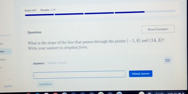 Score: 4/5 Petalby: 1 off 
Show Examples 
Question 
What is the slope of the line that passes through the points (-1,6) and (14,3)
Write your answer in simplest form. 
d ts 
Answer sthemnt s int i 
Sabmit Answer 
undefited