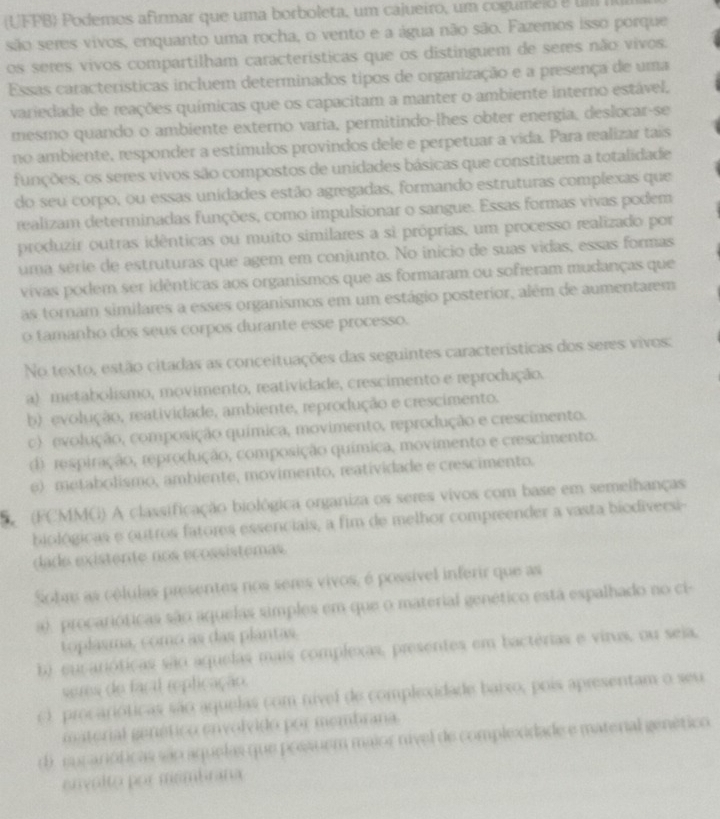 (UFPB) Podemos afirmar que uma borboleta, um cajueiro, um cogumeio e   n
são seres vivos, enquanto uma rocha, o vento e a água não são. Fazemos isso porque
os seres vivos compartilham características que os distinguem de seres não vivos.
Essas características incluem determinados tipos de organização e a presença de uma
variedade de reações químicas que os capacitam a manter o ambiente interno estável,
mesmo quando o ambiente externo varia, permitindo-lhes obter energia, deslocar-se
no ambiente, responder a estímulos provindos dele e perpetuar a vida. Para realizar tais
funções, os seres vivos são compostos de unidades básicas que constituem a totalidade
do seu corpo, ou essas unidades estão agregadas, formando estruturas complexas que
realizam determinadas funções, como impulsionar o sangue. Essas formas vivas podem
produzir outras idênticas ou muito similares a sì próprias, um processo realizado por
uma série de estruturas que agem em conjunto. No inicio de suas vidas, essas formas
vivas podem ser idênticas aos organismos que as formaram ou sofreram mudanças que
as tornam similares a esses organismos em um estágio posterior, além de aumentarem
o tamanho dos seus corpos durante esse processo.
No texto, estão citadas as conceituações das seguintes características dos seres vivos:
a) metabolismo, movimento, reatividade, crescimento e reprodução.
b) evolução, reatividade, ambiente, reprodução e crescimento.
c) evolução, composição química, movimento, reprodução e crescimento.
d respiração, reprodução, composição química, movimento e crescimento.
e)metabolismo, ambiente, movimento, reatividade e crescimento.
(FCMMG) A classificação biológica organiza os seres vivos com base em semelhanças
biológicas e outros fatores essenciais, a fim de melhor compreender a vasta biodiversi-
dade existente nos ecossistemas
Sobm as células presentes nos seres vivos, é possível inferir que as
a), procarióticas são aquelas simples em que o material genético está espalhado no ci-
toplasma, como as das plantas.
b) eucarióticas são aquelas mais complexas, presentes em bactérias e virus, ou seja,
seres de facal replicação.
() procarióticas são aquelas com nível de complexidade baixo, pois apresentam o seu
mnterial genético envolvido por membrana.
d). sucarióficas são aquelas que possuem maior nível de complexidade e material genético
envolto por membrana