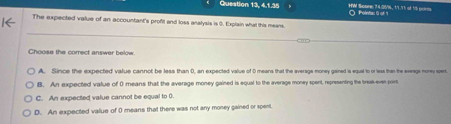 Question 13, 4.1.35 > HW Score: 74.05%, 11.11 of 15 points
Points: 0 of 1
The expected value of an accountant's profit and loss analysis is 0. Explain what this means.
Choose the correct answer below.
A. Since the expected value cannot be less than 0, an expected value of 0 means that the average money gained is equal to or less than the average money spent.
B. An expected value of 0 means that the average money gained is equal to the average money spent, representing the break-even point.
C. An expected value cannot be equal to 0.
D. An expected value of 0 means that there was not any money gained or spent.