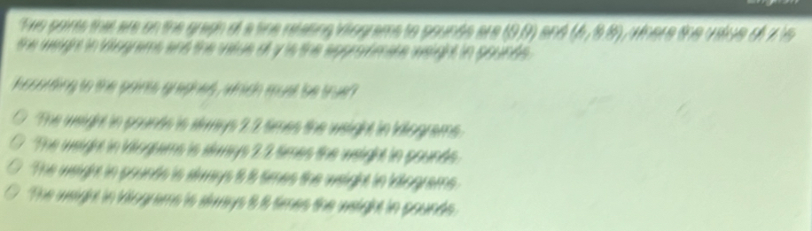 Twe points that are on the graph of a tine relating vilograms to pounds are (9,9) (6,88) e e d 
the weight in tiograms ans the vatue of y is the appromate weight in pounds.
kosording to the points gradnes , which must 'be true ?
The weight in pounds is slways 2.2 times the weight in inlograms.
The weight in Viogums is slways 2.2 times the weight in pounds.
The weight in pounds is slways 8 8 tmes the weight in idiograms.
The weight in klograms is slways 8 8 times the weight in pounds.