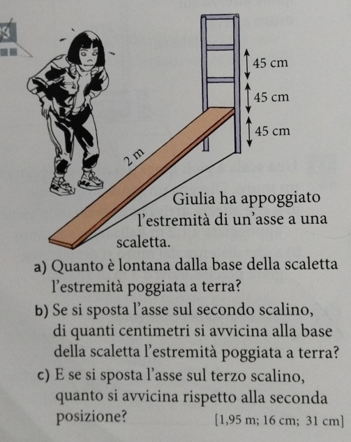 Giulia ha appoggiato 
na 
etta 
l'estremità poggiata a terra? 
b) Se si sposta l’asse sul secondo scalino, 
di quanti centimetri si avvicina alla base 
della scaletta l'estremità poggiata a terra? 
c) E se si sposta l’asse sul terzo scalino, 
quanto si avvicina rispetto alla seconda 
posizione? [ 1,95 m; 16 cm; 31 cm ]