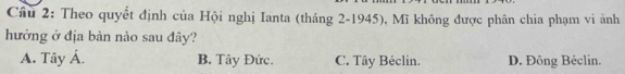 Theo quyết định của Hội nghị Ianta (tháng 2-1945), Mĩ không được phân chia phạm vi ảnh
hưởng ở địa bàn nào sau đây?
A. Tây Á. B. Tây Đức. C. Tây Béclin. D. Đông Béclin.