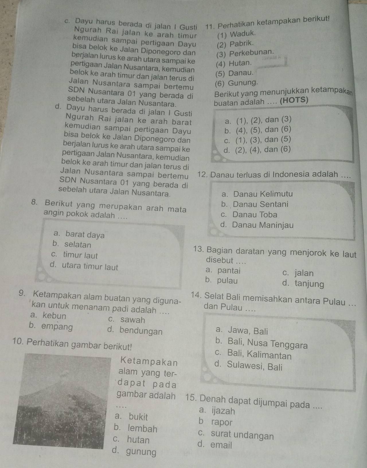 Dayu harus berada di jalan I Gusti 11. Perhatikan ketampakan berikut!
Ngurah Rai jalan ke arah timur (1) Waduk.
kemudian sampai pertigaan Dayu (2) Pabrik.
bisa belok ke Jalan Diponegoro dan (3) Perkebunan.
berjalan lurus ke arah utara sampai ke (4) Hutan.
pertigaan Jalan Nusantara, kemudian
belok ke arah timur dan jalan terus di
(5) Danau.
Jalan Nusantara sampai bertemu (6) Gunung.
SDN Nusantara 01 yang berada di Berikut yang menunjukkan ketampakar
sebelah utara Jalan Nusantara.
buatan adalah .... (HOTS)
d. Dayu harus berada di jalan I Gusti
Ngurah Rai jalan ke arah barat a. (1), (2), dan (3)
kemudian sampai pertigaan Dayu b. (4), (5), dan (6)
bisa belok ke Jalan Diponegoro dan
c. (1), (3), dan (5)
berjalan lurus ke arah utara sampai ke
d. (2), (4), dan (6)
pertigaan Jalan Nusantara, kemudian
belok ke arah timur dan jalan terus di
Jalan Nusantara sampai bertemu 12. Danau terluas di Indonesia adalah ....
SDN Nusantara 01 yang berada di
sebelah utara Jalan Nusantara.
a. Danau Kelimutu
b. Danau Sentani
8. Berikut yang merupakan arah mata
angin pokok adalah .... c. Danau Toba
d. Danau Maninjau
a. barat daya
b. selatan 13. Bagian daratan yang menjorok ke laut
c. timur laut
disebut ....
d. utara timur laut a. pantai c. jalan
b、pulau d. tanjung
14. Selat Bali memisahkan antara Pulau ...
9. Ketampakan alam buatan yang diguna- dan Pulau ....
kan untuk menanam padi adalah ....
a. kebun c. sawah
a. Jawa, Bali
b. empang d. bendungan b. Bali, Nusa Tenggara
10. Perhatikan gambar berikut! c. Bali, Kalimantan
Ketampakan d. Sulawesi, Bali
alam yang ter-
dapat pada
gambar adalah 15. Denah dapat dijumpai pada ....
a. ijazah
a. bukit b rapor
b. lembah c. surat undangan
c. hutan d. email
. gunung