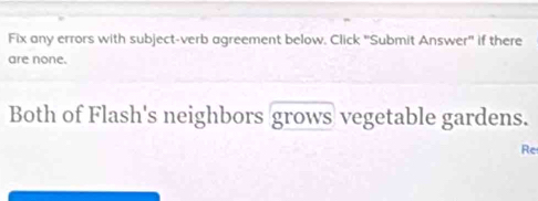 Fix any errors with subject-verb agreement below. Click "Submit Answer" if there 
are none. 
Both of Flash's neighbors grows vegetable gardens. 
Re