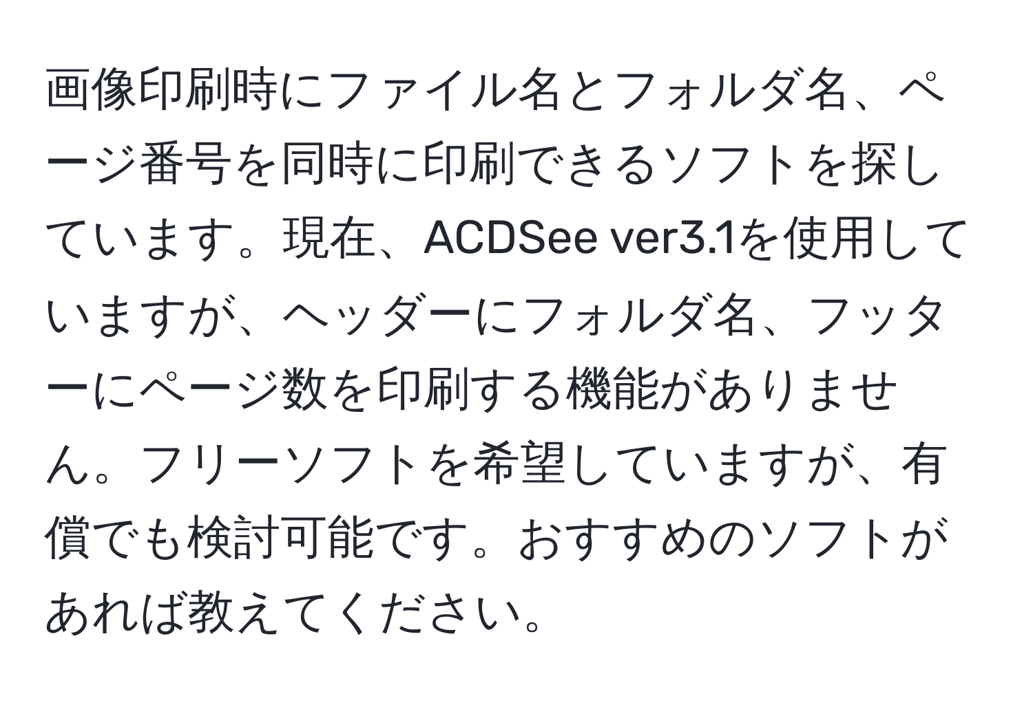 画像印刷時にファイル名とフォルダ名、ページ番号を同時に印刷できるソフトを探しています。現在、ACDSee ver3.1を使用していますが、ヘッダーにフォルダ名、フッターにページ数を印刷する機能がありません。フリーソフトを希望していますが、有償でも検討可能です。おすすめのソフトがあれば教えてください。