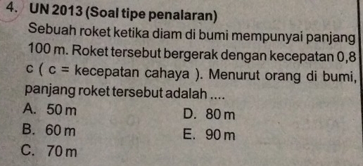 UN 2013 (Soal tipe penalaran)
Sebuah roket ketika diam di bumi mempunyai panjang
100 m. Roket tersebut bergerak dengan kecepatan 0,8
c(c= kecepatan cahaya ). Menurut orang di bumi,
panjang roket tersebut adalah ....
A. 50 m D. 80 m
B. 60 m E. 90 m
C. 70 m