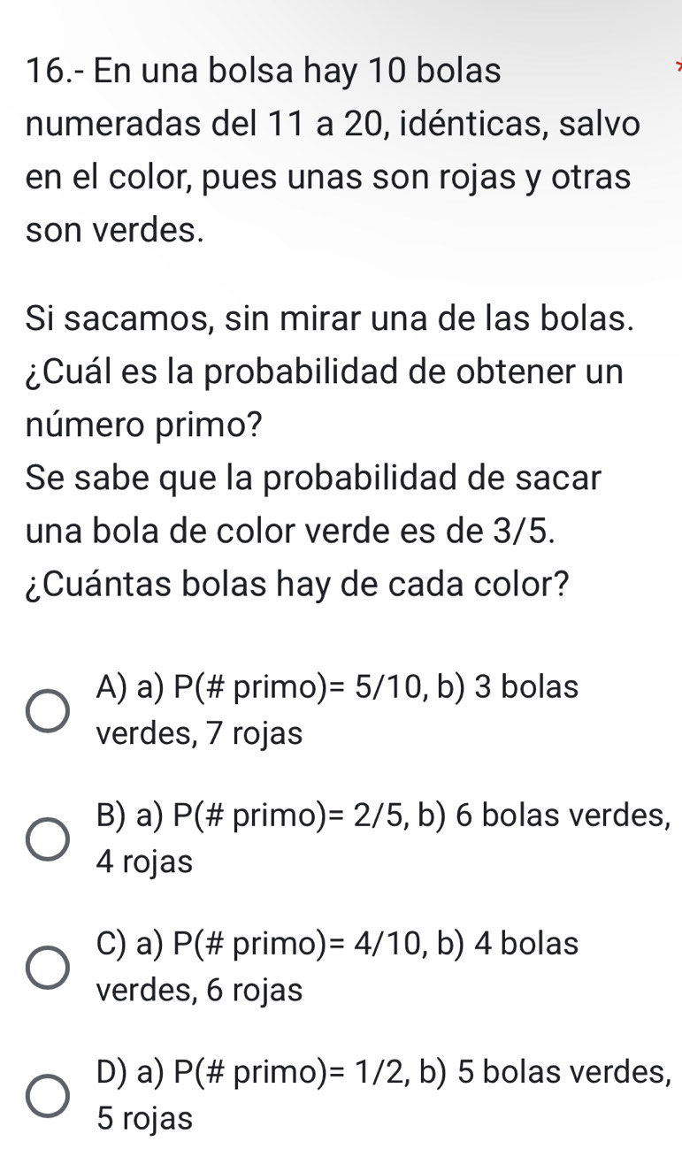 16.- En una bolsa hay 10 bolas
numeradas del 11 a 20, idénticas, salvo
en el color, pues unas son rojas y otras
son verdes.
Si sacamos, sin mirar una de las bolas.
¿Cuál es la probabilidad de obtener un
número primo?
Se sabe que la probabilidad de sacar
una bola de color verde es de 3/5.
¿Cuántas bolas hay de cada color?
A) a) P (# primo) =5/10,b) 3 bolas
1. 
verdes, 7 rojas
B) a) P(# primo) =2/5,b) 6 bolas verdes,
4 rojas
C) a) P(# primo) =4/10,b) 4 bolas
verdes, 6 rojas
D) a) P (# primo) =1/2, ,b) 5 bolas verdes,
5 rojas