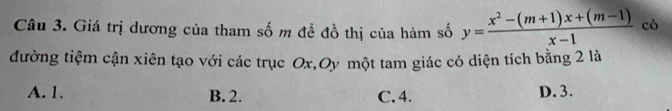 Giá trị dương của tham số m để đồ thị của hàm số y= (x^2-(m+1)x+(m-1))/x-1  có
đường tiệm cận xiên tạo với các trục Ox,Oy một tam giác có diện tích bằng 2 là
A. 1. B. 2. C. 4. D. 3.