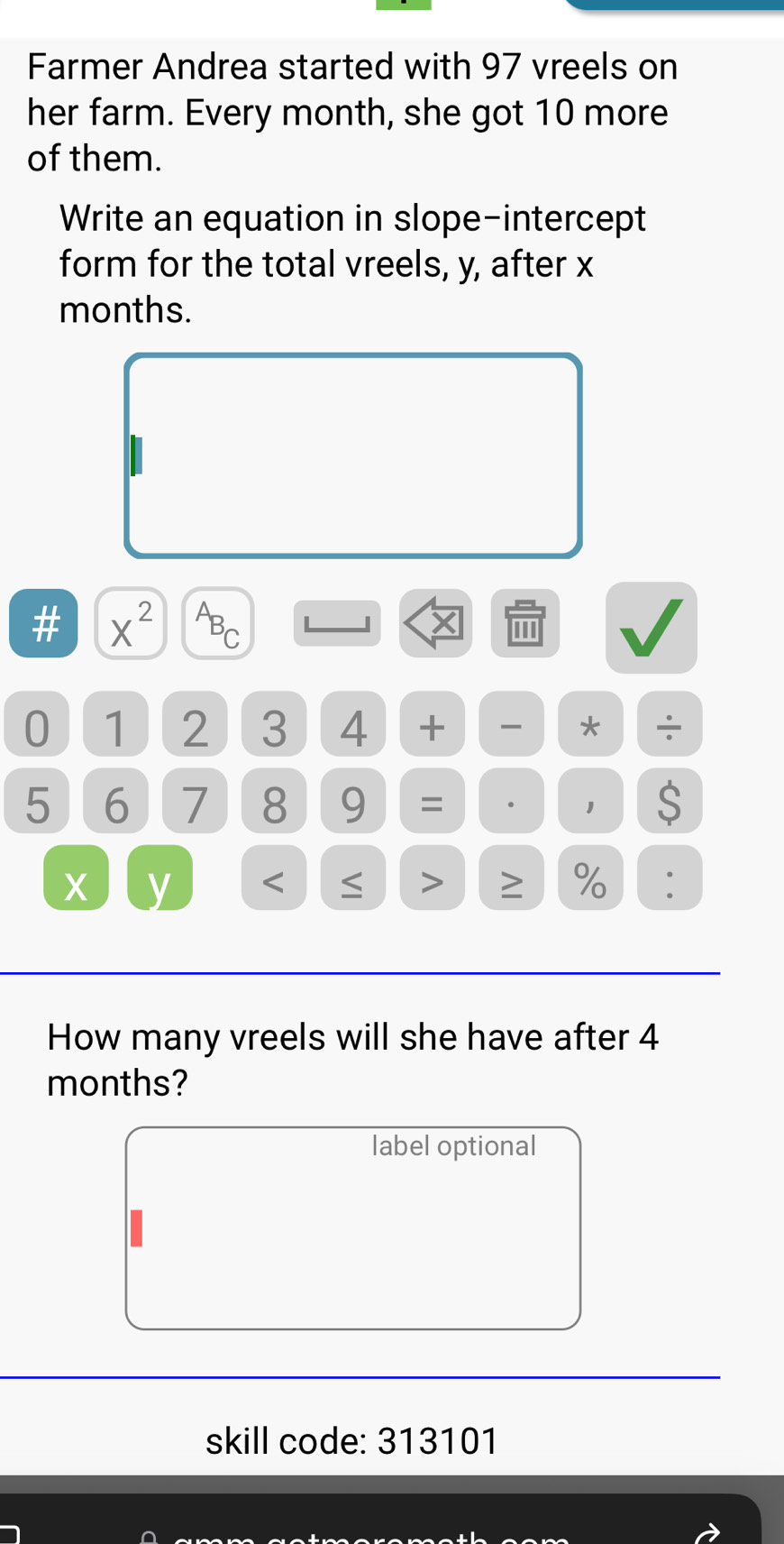 Farmer Andrea started with 97 vreels on 
her farm. Every month, she got 10 more 
of them. 
Write an equation in slope-intercept 
form for the total vreels, y, after x
months. 
# X^(2^AB_C)
0 1 2 3 4 + * ÷
5 6 7 8 9 = 。 1 S
X y < > ≥ % : 
How many vreels will she have after 4
months? 
label optional 
skill code: 313101