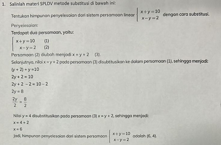 Salinlah materi SPLDV metode substitusi di bawah ini: 
Tentukan himpunan penyelesaian dari sistem persamaan linear beginarrayl x+y=10 x-y=2endarray. dengan cara substitusi. 
Penyelesaian: 
Terdapat dua persamaan, yaitu: 
(1)
beginarrayl x+y=10 x-y=2endarray. (2) 
Persamaan (2) diubah menjadi x=y+2 (3). 
Selanjutnya, nilai x=y+2 pada persamaan (3) disubtitusikan ke dalam persamaan (1), sehingga menjadi:
(y+2)+y=10
2y+2=10
2y+2-2=10-2
2y=8
 2y/2 = 8/2 
Nilai y=4 disubstitusikan pada persamaan (3) x=y+2 , sehingga menjadi:
x=4+2
x=6
Jadi, himpunan penyelesaian dari sistem persamaan beginarrayl x+y=10 x-y=2endarray. adalah (6,4).