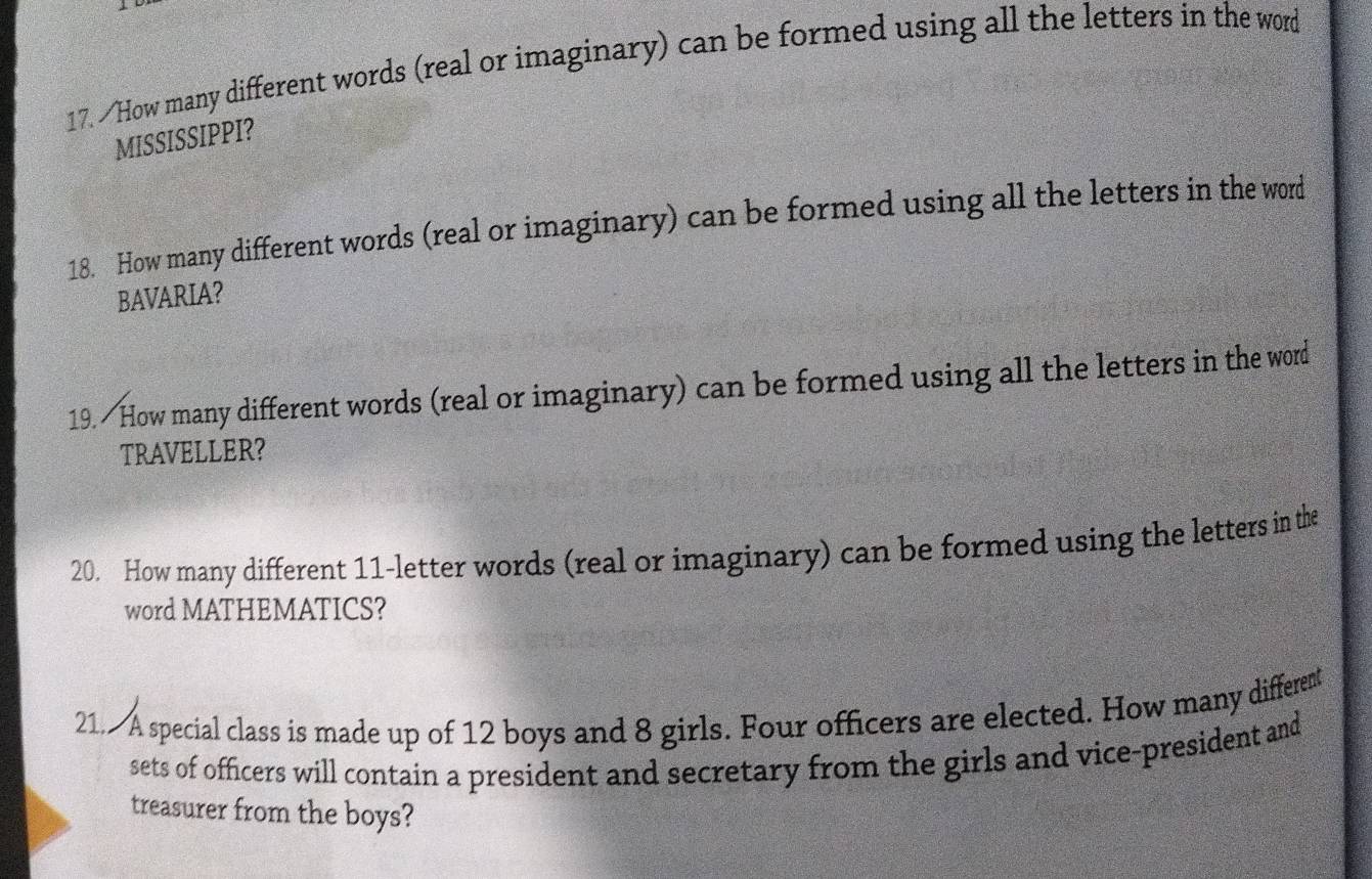 How many different words (real or imaginary) can be formed using all the letters in the word 
MISSISSIPPI? 
18. How many different words (real or imaginary) can be formed using all the letters in the word 
BAVARIA? 
19. How many different words (real or imaginary) can be formed using all the letters in the word 
TRAVELLER? 
20. How many different 11 -letter words (real or imaginary) can be formed using the letters in the 
word MATHEMATICS? 
21. A special class is made up of 12 boys and 8 girls. Four officers are elected. How many different 
sets of officers will contain a president and secretary from the girls and vice-president and 
treasurer from the boys?