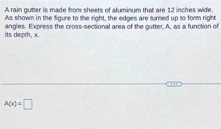 A rain gutter is made from sheets of aluminum that are 12 inches wide. 
As shown in the figure to the right, the edges are turned up to form right 
angles. Express the cross-sectional area of the gutter, A, as a function of 
its depth, x.
A(x)=□