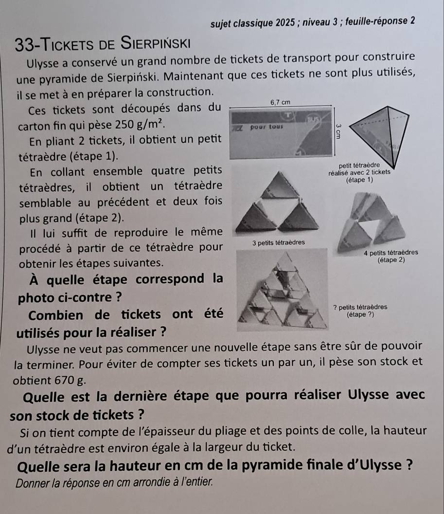 sujet classique 2025; niveau 3; feuille-réponse 2
33 -Tickets de Sierpiński 
Ulysse a conservé un grand nombre de tickets de transport pour construire 
une pyramide de Sierpiński. Maintenant que ces tickets ne sont plus utilisés, 
il se met à en préparer la construction. 
Ces tickets sont découpés dans du 
carton fin qui pèse 250g/m^2. 
En pliant 2 tickets, il obtient un petit 
tétraèdre (étape 1). 
En collant ensemble quatre petits 
tétraèdres, il obtient un tétraèdre 
semblable au précédent et deux fois 
plus grand (étape 2). 
Il lui suffit de reproduire le même 
procédé à partir de ce tétraèdre pour 
obtenir les étapes suivantes. 
À quelle étape correspond la 
photo ci-contre ? 
Combien de tickets ont été 
utilisés pour la réaliser ? 
Ulysse ne veut pas commencer une nouvelle étape sans être sûr de pouvoir 
la terminer. Pour éviter de compter ses tickets un par un, il pèse son stock et 
obtient 670 g. 
Quelle est la dernière étape que pourra réaliser Ulysse avec 
son stock de tickets ? 
Si on tient compte de l’épaisseur du pliage et des points de colle, la hauteur 
d'un tétraèdre est environ égale à la largeur du ticket. 
Quelle sera la hauteur en cm de la pyramide finale d'Ulysse ? 
Donner la réponse en cm arrondie à l'entier.