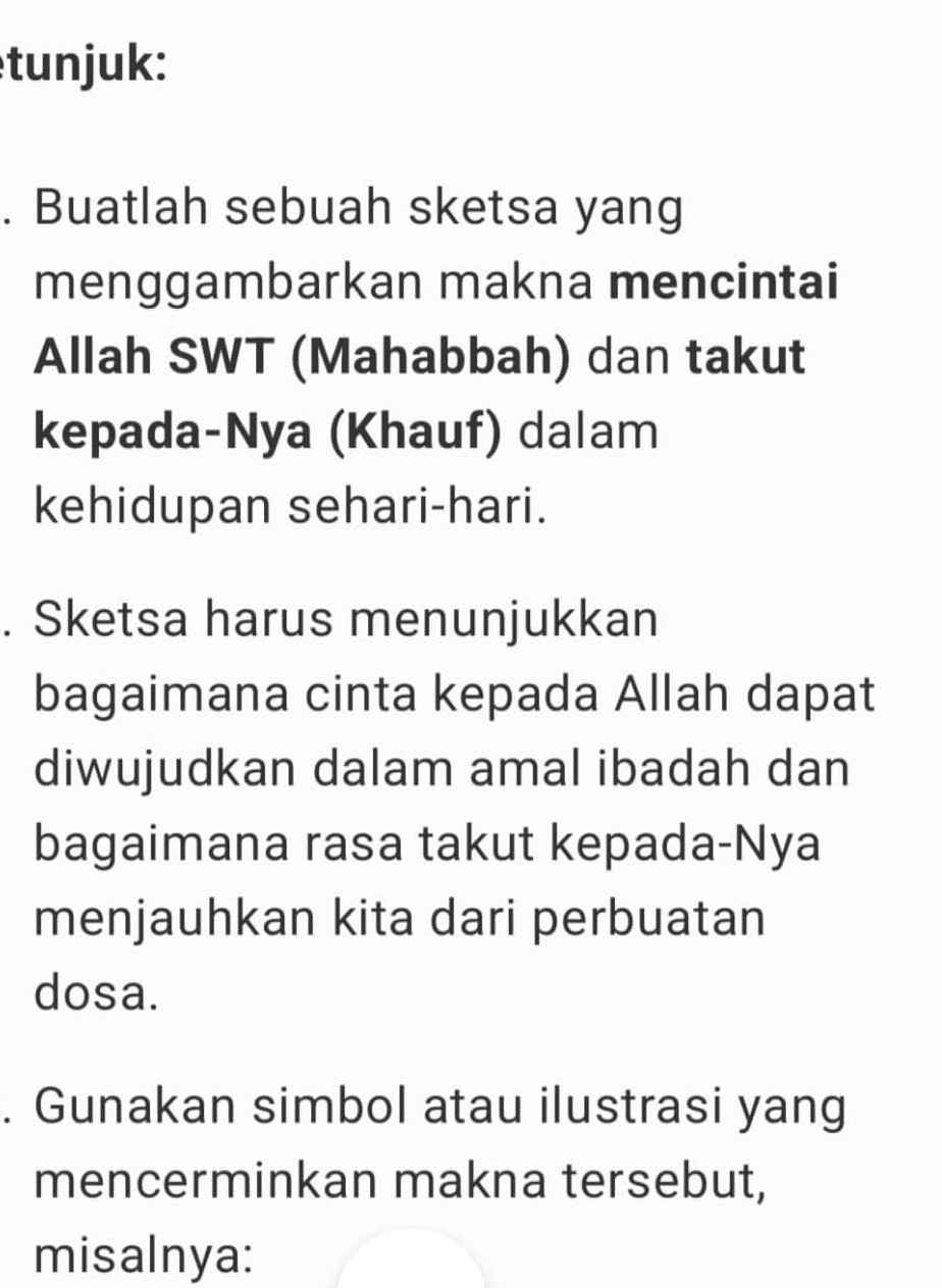 tunjuk: 
. Buatlah sebuah sketsa yang 
menggambarkan makna mencintai 
Allah SWT (Mahabbah) dan takut 
kepada-Nya (Khauf) dalam 
kehidupan sehari-hari. 
. Sketsa harus menunjukkan 
bagaimana cinta kepada Allah dapat 
diwujudkan dalam amal ibadah dan 
bagaimana rasa takut kepada-Nya 
menjauhkan kita dari perbuatan 
dosa. 
. Gunakan simbol atau ilustrasi yang 
mencerminkan makna tersebut, 
misalnya: