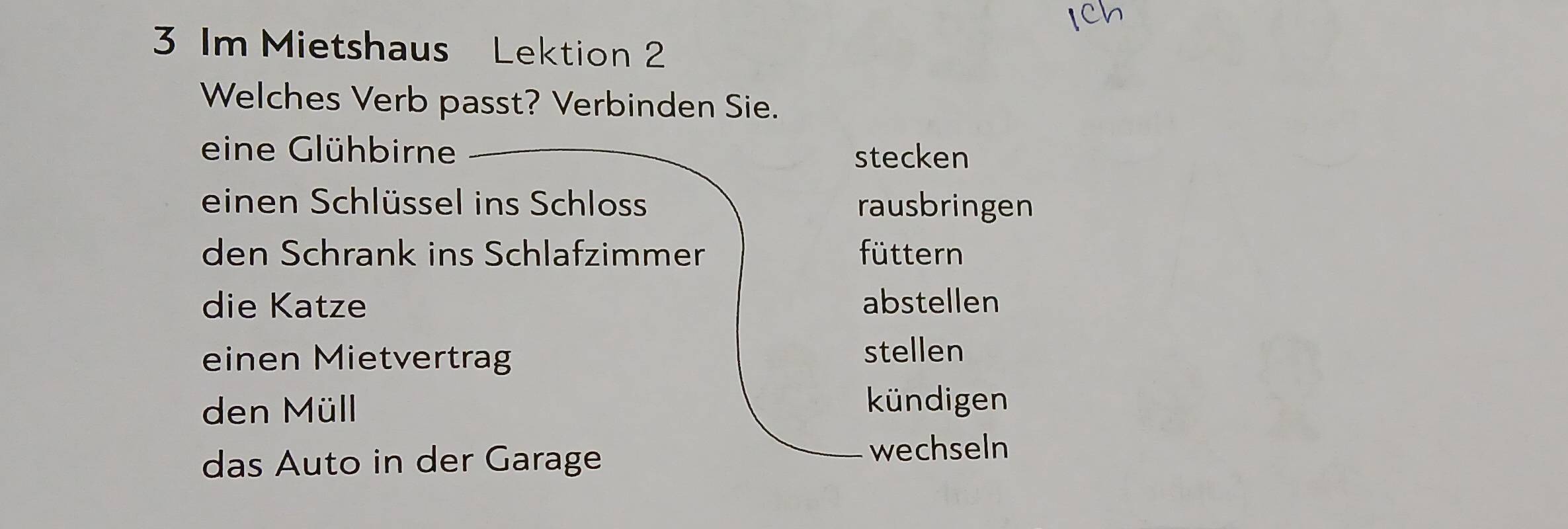 Im Mietshaus Lektion 2
Welches Verb passt? Verbinden Sie.
eine Glühbirne stecken
einen Schlüssel ins Schloss rausbringen
den Schrank ins Schlafzimmer füttern
die Katze abstellen
einen Mietvertrag stellen
den Müll
kündigen
das Auto in der Garage
wechseln