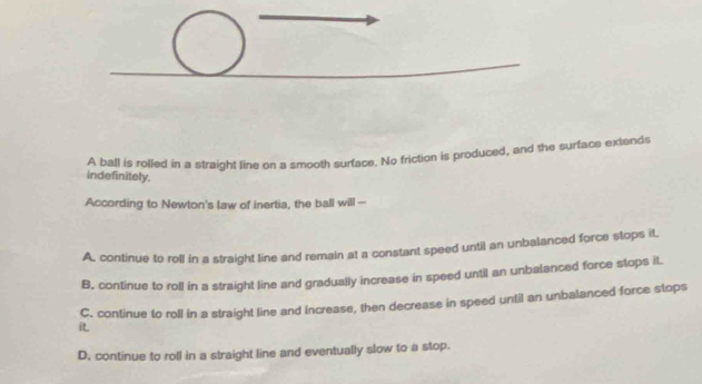 A ball is rolled in a straight line on a smooth surface. No friction is produced, and the surface extends
indefinitely.
According to Newton's law of inertia, the ball will --
A. continue to roll in a straight line and remain at a constant speed until an unbalanced force stops it,
B, continue to roll in a straight line and gradually increase in speed until an unbalanced force stops it
C. continue to roll in a straight line and Increase, then decrease in speed until an unbalanced force stops
i
D. continue to roll in a straight line and eventually slow to a stop.