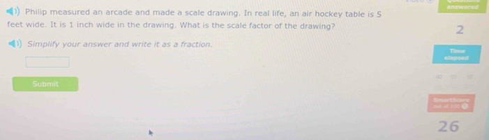 Philip measured an arcade and made a scale drawing. In real life, an air hockey table is 5 answered
feet wide. It is 1 inch wide in the drawing. What is the scale factor of the drawing?
2
Simplify your answer and write it as a fraction. Time 
elapsed 
Submit 
out of 100 ③ SmartSo 
26