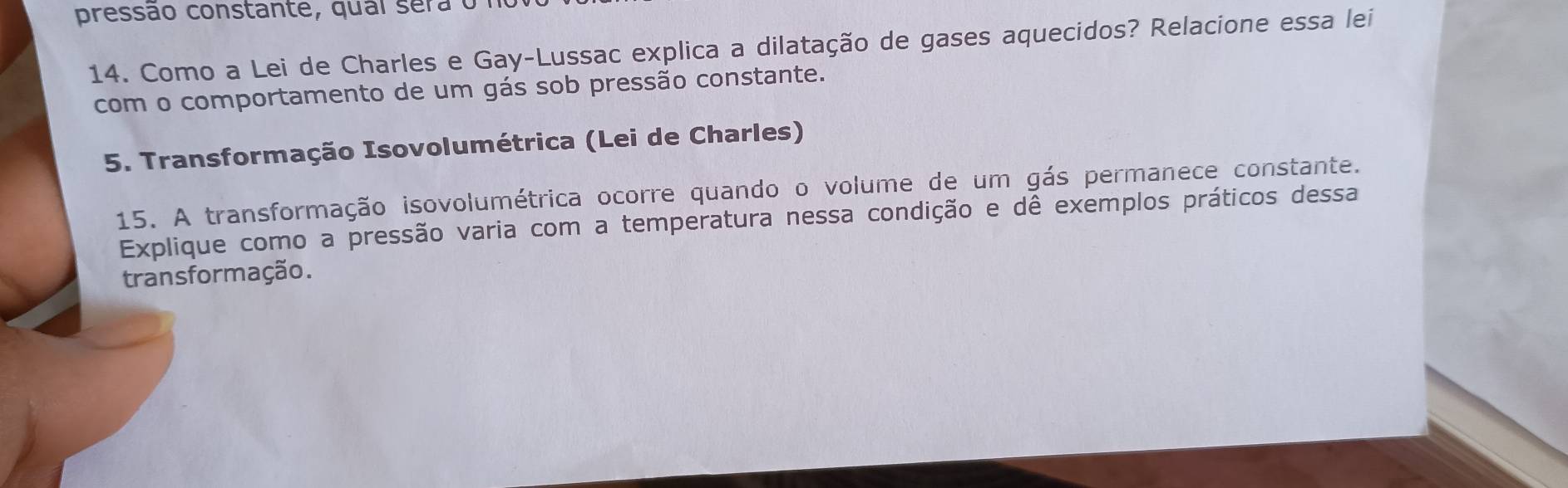 pressão constante, qual sera o 
14. Como a Lei de Charles e Gay-Lussac explica a dilatação de gases aquecidos? Relacione essa lei 
com o comportamento de um gás sob pressão constante. 
5. Transformação Isovolumétrica (Lei de Charles) 
15. A transformação isovolumétrica ocorre quando o volume de um gás permanece constante. 
Explique como a pressão varia com a temperatura nessa condição e dê exemplos práticos dessa 
transformação.