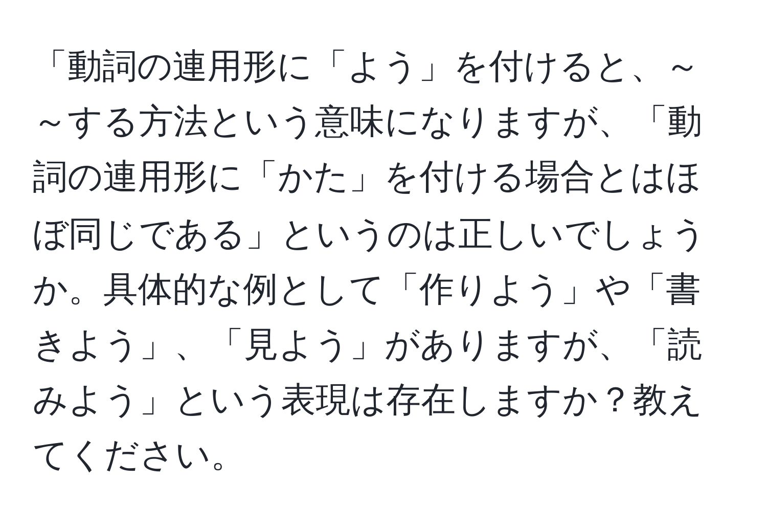 「動詞の連用形に「よう」を付けると、～～する方法という意味になりますが、「動詞の連用形に「かた」を付ける場合とはほぼ同じである」というのは正しいでしょうか。具体的な例として「作りよう」や「書きよう」、「見よう」がありますが、「読みよう」という表現は存在しますか？教えてください。