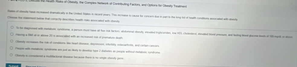 3, Usess the Heaith Risks of Obesity, the Complex Network of Contributing Factors, and Options for Obesity Treatment
Rates of obesity have increased dramatically in the United States in recent years. This increase is cause for concern due in part to the long list of health conditions associated with obesity
Chouse the statement below that correctly describes health risks associated with obesity
To be diagnosed with metabolic syndrome, a person must have all five risk factors: abdominal obesity, elevated triglycerides, low HDL-cholesterol, elevated blood pressure, and fasting blood glucose levels of 100 mgidl, or above
Hawing a BMI at or above 20 is associated with an increased risk of premature death
Obesity increases the risk of conditions like heart disease, depression, infertility, osteoarthritis, and certain cancers.
People with metabolic syndrome are just as likely to develop type 2 diabetes as people without metabolic syndrome
Obesity is considered a multifactonal disease because there is no single obesity gene.