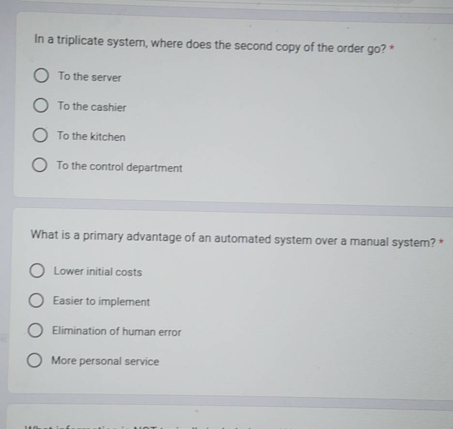 In a triplicate system, where does the second copy of the order go? *
To the server
To the cashier
To the kitchen
To the control department
What is a primary advantage of an automated system over a manual system? *
Lower initial costs
Easier to implement
Elimination of human error
More personal service