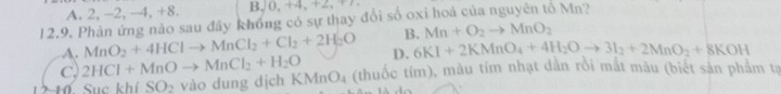 A. 2, -2, -4, +8. B,0, +4. +2x=1 
12.9. Phản ứng nào sau đây khồng có sự thay đổi số oxi hoá của nguyên tố Mn?
B. Mn+O_2to MnO_2
A. MnO_2+4HClto MnCl_2+Cl_2+2H_2O D. 6KI+2KMnO_4+4H_2Oto 3I_2+2MnO_2+8KOH
C, 2HCl+MnOto MnCl_2+H_2O KMnO_4 (thuốc tím), màu tím nhạt dân rồi mắt màu (biết sản phẩm tạ
ckhiSO_2 vào dung dịch