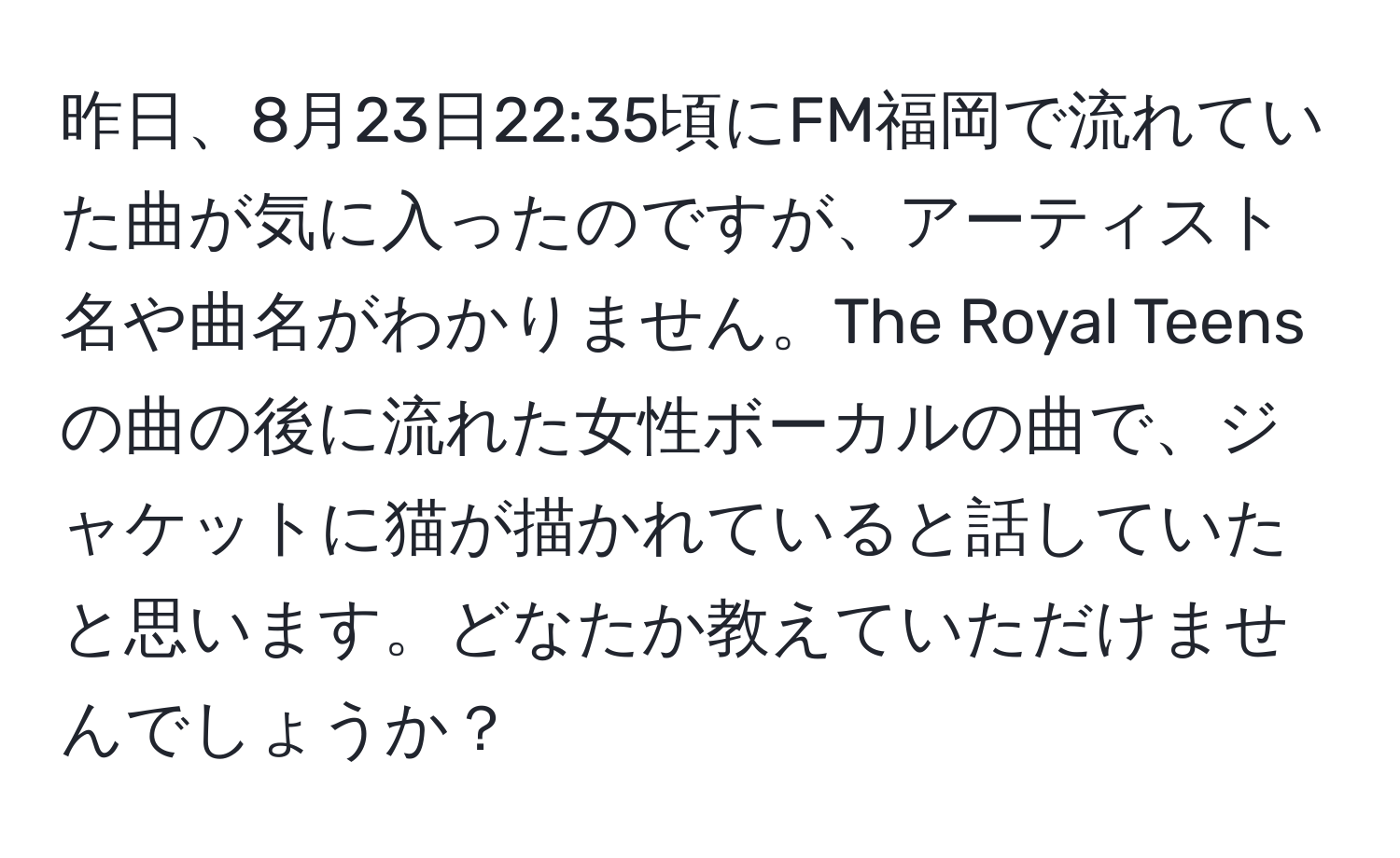 昨日、8月23日22:35頃にFM福岡で流れていた曲が気に入ったのですが、アーティスト名や曲名がわかりません。The Royal Teensの曲の後に流れた女性ボーカルの曲で、ジャケットに猫が描かれていると話していたと思います。どなたか教えていただけませんでしょうか？