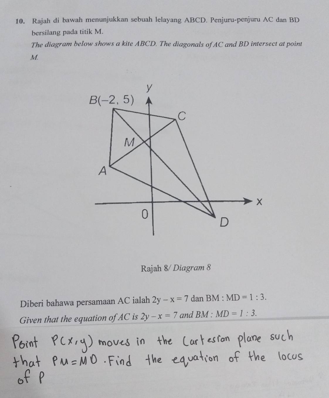 Rajah di bawah menunjukkan sebuah lelayang ABCD. Penjuru-penjuru AC dan BD
bersilang pada titik M.
The diagram below shows a kite ABCD. The diagonals of AC and BD intersect at point
M.
Rajah 8/ Diagram 8
Diberi bahawa persamaan AC ialah 2y-x=7 dan BM :MD=1:3.
Given that the equation of AC is 2y-x=7 and BM:MD=1:3.