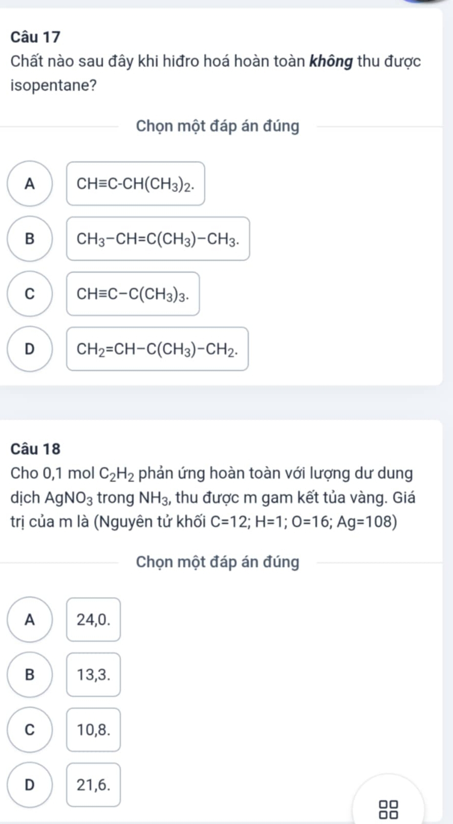 Chất nào sau đây khi hiđro hoá hoàn toàn không thu được
isopentane?
Chọn một đáp án đúng
A CHequiv C-CH(CH_3)_2.
B CH_3-CH=C(CH_3)-CH_3.
C CHequiv C-C(CH_3)_3.
D CH_2=CH-C(CH_3)-CH_2. 
Câu 18
Cho 0, 1 mol C_2H_2 phản ứng hoàn toàn với lượng dư dung
dịch AgNO_3 trong NH_3 , thu được m gam kết tủa vàng. Giá
trị của m là (Nguyên tử khối C=12; H=1; O=16; Ag=108)
Chọn một đáp án đúng
A 24,0.
B 13,3.
C 10,8.
D 21,6.
□□
□□