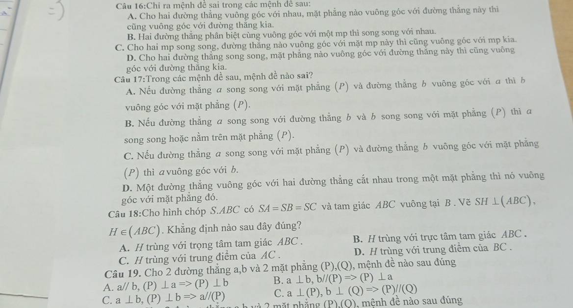 Chi ra mệnh đề sai trong các mệnh đề sau:
A. Cho hai đường thẳng vuông góc với nhau, mặt phẳng nào vuông góc với đường thẳng này thì
cũng vuông góc với đường thắng kia.
B. Hai đường thăng phân biệt cùng vuông góc với một mp thì song song với nhau.
C. Cho hai mp song song, đường thắng nào vuông góc với mặt mp này thì cũng vuông góc với mp kia
D. Cho hai đường thắng song song, mặt phẳng nào vuông góc với đường thăng này thì cũng vuông
góc với đường thăng kia.
Câu 17:Trong các mệnh dề sau, mệnh đề nào sai?
A. Nếu đường thẳng a song song với mặt phẳng (P) và đường thẳng b vuông góc với a thì b
vuông góc với mặt phẳng (P).
B. Nếu đường thẳng a song song với đường thẳng b và b song song với mặt phẳng (P) thì a
song song hoặc nằm trên mặt phẳng (P).
C. Nếu đường thẳng a song song với mặt phẳng (P) và đường thẳng b vuông góc với mặt phẳng
(P) thì a vuông góc với b.
D. Một đường thẳng vuông góc với hai đường thắng cắt nhau trong một mặt phẳng thì nó vuông
góc với mặt phẳng đó.
Câu 18:Cho hình chóp S.ABC có SA=SB=SC và tam giác ABC vuông tại B . Vẽ S H ⊥ (ABC),
H∈ (ABC). Khẳng định nào sau đây đúng?
A. H trùng với trọng tâm tam giác ABC . B. H trùng với trực tâm tam giác ABC .
C. H trùng với trung điểm của AC . D. H trùng với trung điểm của BC .
Câu 19. Cho 2 đường thẳng a,b và 2 mặt phẳng (P),(Q), mệnh đề nào sau đúng
A. a^(//)b,(P)⊥ a=>(P)⊥ b B. a⊥ b,b//(P)=> (P) ⊥ a
C. a⊥ (P),b⊥ (Q)Rightarrow (P)//(Q)
C. a⊥ b,(P)⊥ bRightarrow a//(P) à 2 mặt nhăn (P).(O) , mệnh đề nào sau đúng