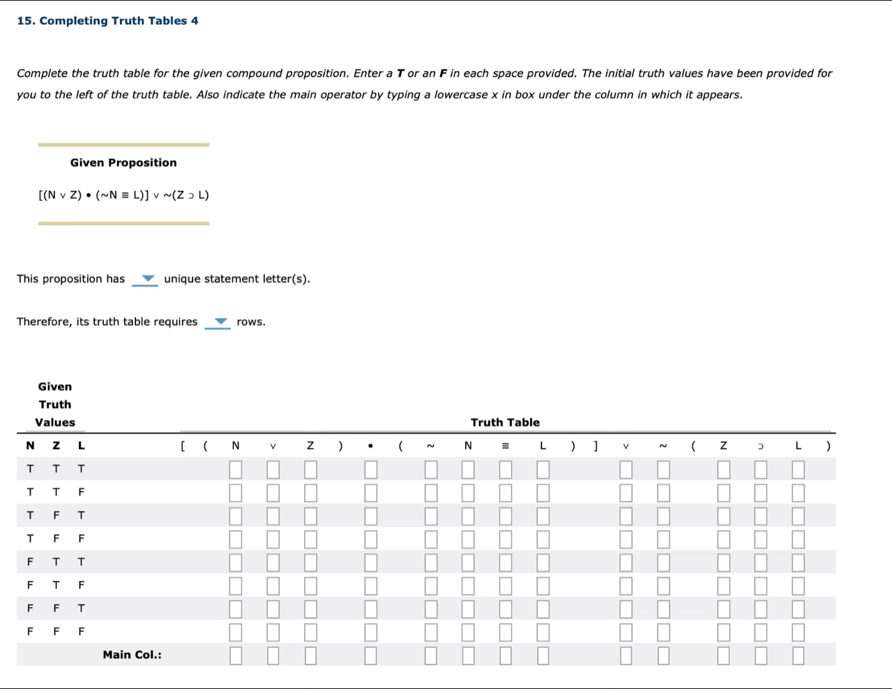 Completing Truth Tables 4 
Complete the truth table for the given compound proposition. Enter a T or an F in each space provided. The initial truth values have been provided for 
you to the left of the truth table. Also indicate the main operator by typing a lowercase x in box under the column in which it appears. 
_ 
Given Proposition
[(Nvee Z)· (sim Nequiv L)]vee sim (Z>L)
_ 
_ 
This proposition has unique statement letter(s). 
_ 
Therefore, its truth table requires rows.