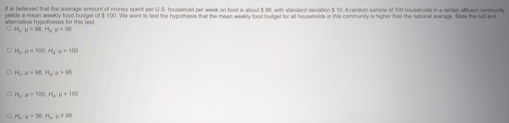 It is believed that the average amount of money spent per U.S. household per week on food is about $ 98, with standard deviation $ 10. A random sample of 100 households in a certain affluent community
yields a mean weekly food budget of $ 100. We want to test the hypothesis that the mean weekly food budget for all households in this community is higher than the national average. State the null and
alternative hypotheses for this test.
H_o:mu =98, H_a:mu <98</tex>
H_o:mu =100, H_a:mu >100
H_o:mu =98, H_a:mu >98
H_o:mu =100, H_a:mu <100</tex>
H_o:mu =98, H_a:mu != 98