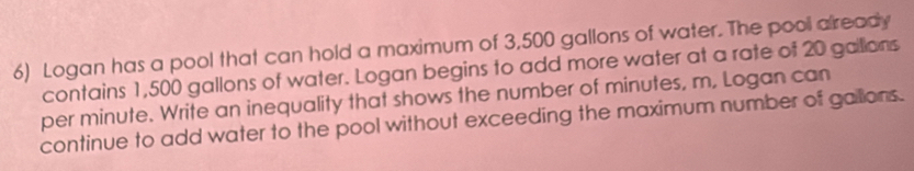 Logan has a pool that can hold a maximum of 3,500 gallons of water. The pool already 
contains 1,500 gallons of water. Logan begins to add more water at a rate of 20 galions
per minute. Write an inequality that shows the number of minutes, m, Logan can 
continue to add water to the pool without exceeding the maximum number of gallons.