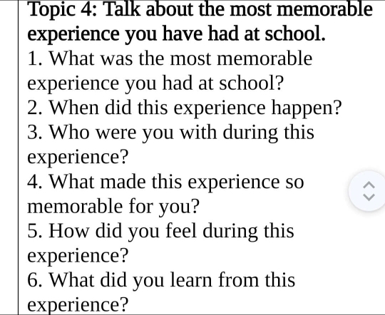 Topic 4: Talk about the most memorable 
experience you have had at school. 
1. What was the most memorable 
experience you had at school? 
2. When did this experience happen? 
3. Who were you with during this 
experience? 
4. What made this experience so 
memorable for you? 
5. How did you feel during this 
experience? 
6. What did you learn from this 
experience?