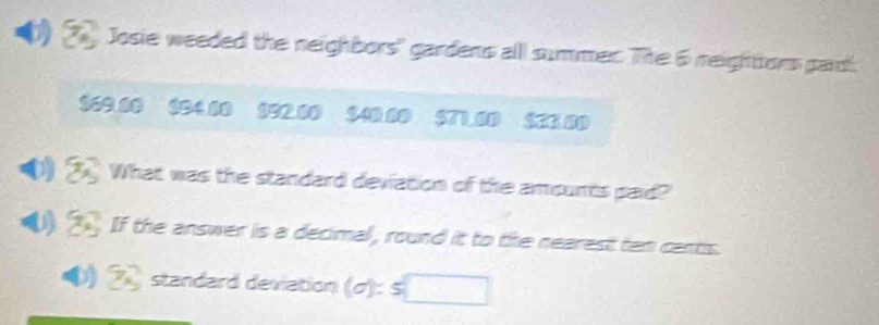 Josie weeded the neighbors' gardens alll summer. The 6 neightors pardi
$69.00 $94.00 $92.00 $40.00 $71.00 $23.00
What was the standard deviation of the amounts paid? 
05 If the answer is a decimal, round it to the nearest ten cants.
Z standard deviation (σ): s